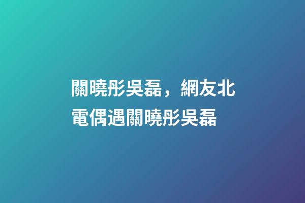 關曉彤吳磊，網友北電偶遇關曉彤吳磊-第1張-觀點-玄機派