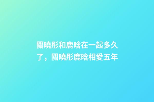 關曉彤和鹿晗在一起多久了，關曉彤鹿晗相愛五年-第1張-觀點-玄機派