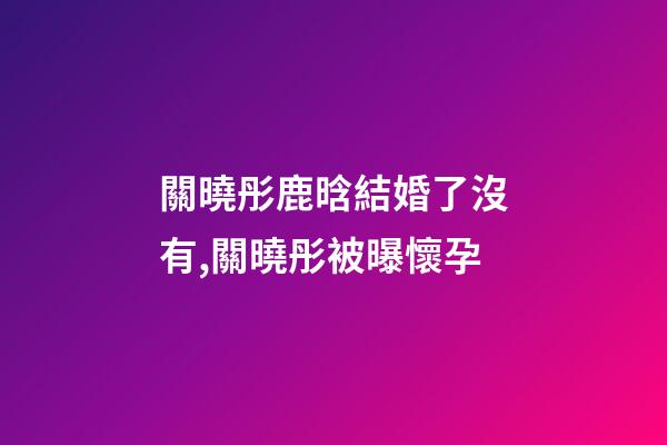 關曉彤鹿晗結婚了沒有,關曉彤被曝懷孕-第1張-觀點-玄機派