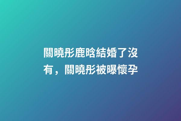 關曉彤鹿晗結婚了沒有，關曉彤被曝懷孕-第1張-觀點-玄機派