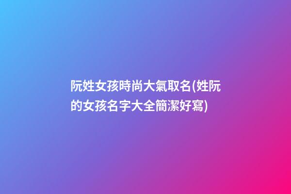 阮姓女孩時尚大氣取名(姓阮的女孩名字大全簡潔好寫)