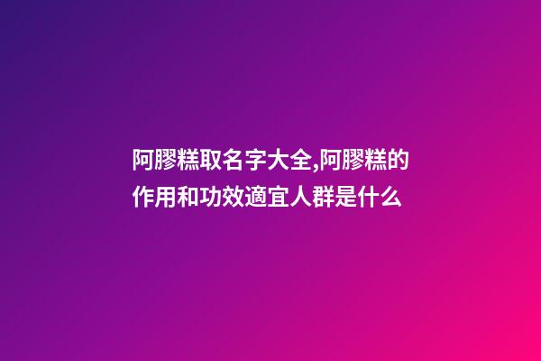 阿膠糕取名字大全,阿膠糕的作用和功效適宜人群是什么
