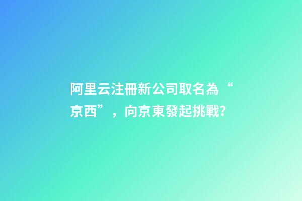 阿里云注冊新公司取名為“京西”，向京東發起挑戰？