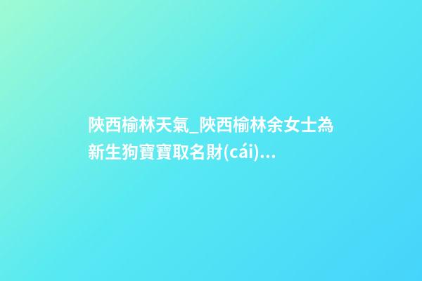 陜西榆林天氣_陜西榆林余女士為新生狗寶寶取名財(cái)富型套餐-第1張-公司起名-玄機(jī)派