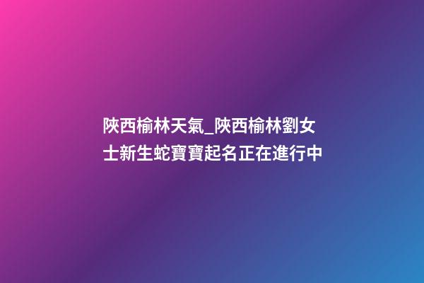 陜西榆林天氣_陜西榆林劉女士新生蛇寶寶起名正在進行中-第1張-公司起名-玄機派