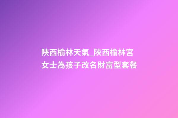 陜西榆林天氣_陜西榆林宮女士為孩子改名財富型套餐-第1張-公司起名-玄機派