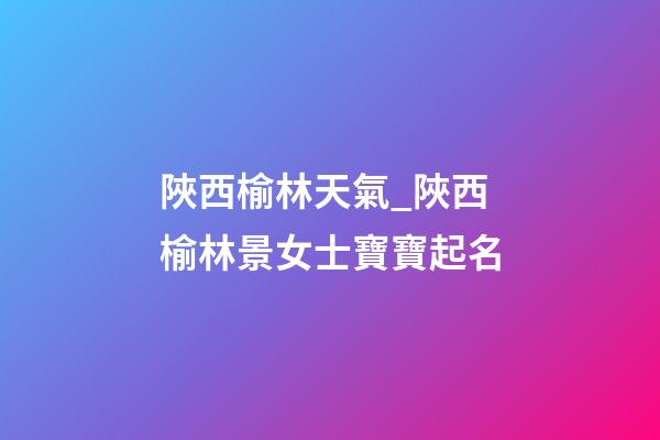 陜西榆林天氣_陜西榆林景女士寶寶起名-第1張-公司起名-玄機派