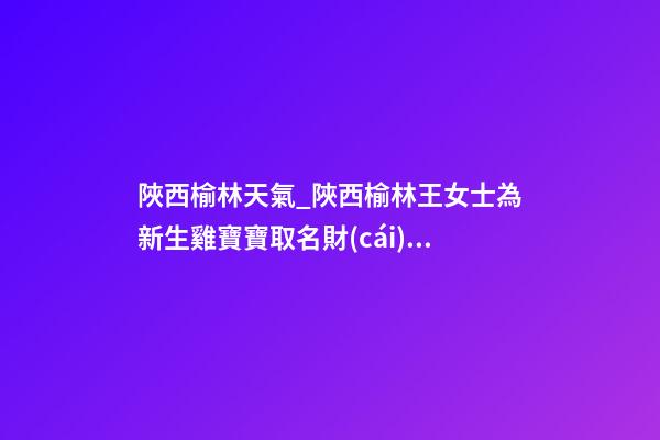 陜西榆林天氣_陜西榆林王女士為新生雞寶寶取名財(cái)富型套餐-第1張-公司起名-玄機(jī)派