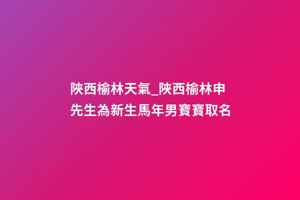 陜西榆林天氣_陜西榆林申先生為新生馬年男寶寶取名-第1張-公司起名-玄機(jī)派