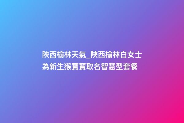 陜西榆林天氣_陜西榆林白女士為新生猴寶寶取名智慧型套餐-第1張-公司起名-玄機派