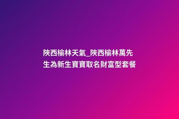 陜西榆林天氣_陜西榆林萬先生為新生寶寶取名財富型套餐-第1張-公司起名-玄機派