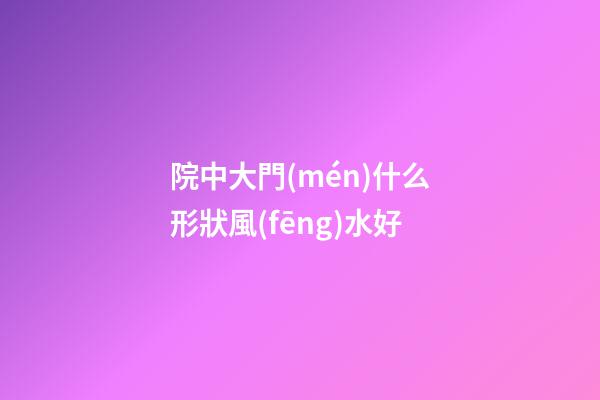 院中大門(mén)什么形狀風(fēng)水好