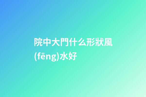 院中大門什么形狀風(fēng)水好