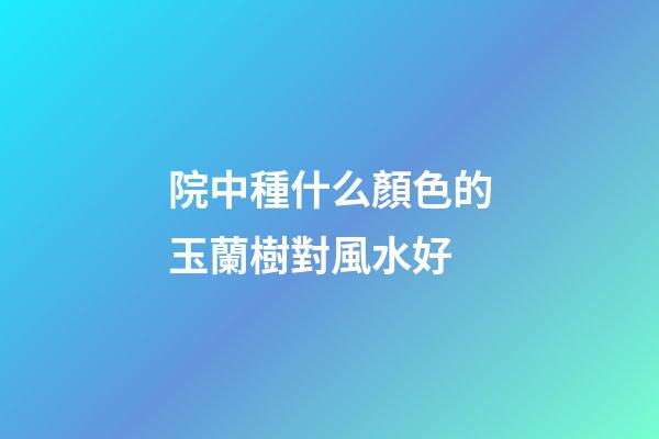院中種什么顏色的玉蘭樹對風水好