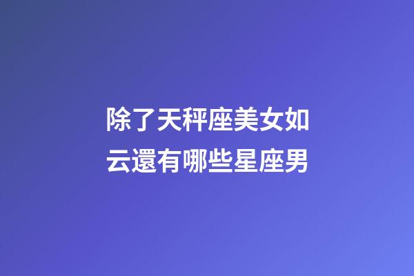 除了天秤座美女如云還有哪些星座男-第1張-星座運勢-玄機派