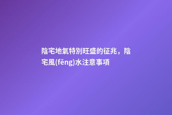 陰宅地氣特別旺盛的征兆，陰宅風(fēng)水注意事項