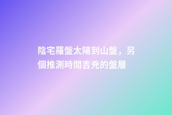 陰宅羅盤太陽到山盤，另個推測時間吉兇的盤層