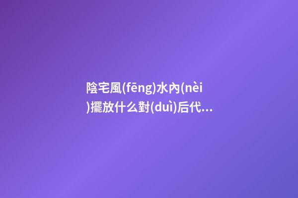 陰宅風(fēng)水內(nèi)擺放什么對(duì)后代更好