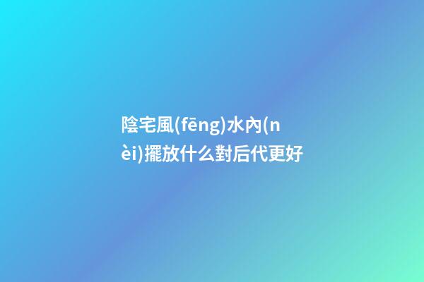 陰宅風(fēng)水內(nèi)擺放什么對后代更好