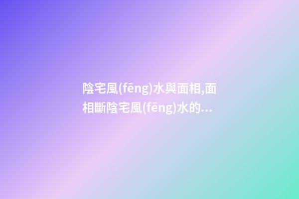 陰宅風(fēng)水與面相,面相斷陰宅風(fēng)水的方法