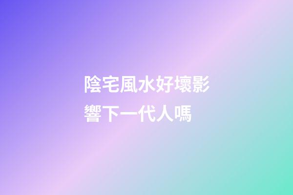 陰宅風水好壞影響下一代人嗎