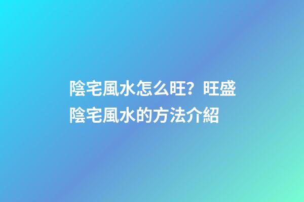 陰宅風水怎么旺？旺盛陰宅風水的方法介紹