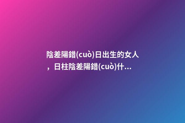 陰差陽錯(cuò)日出生的女人，日柱陰差陽錯(cuò)什么意思