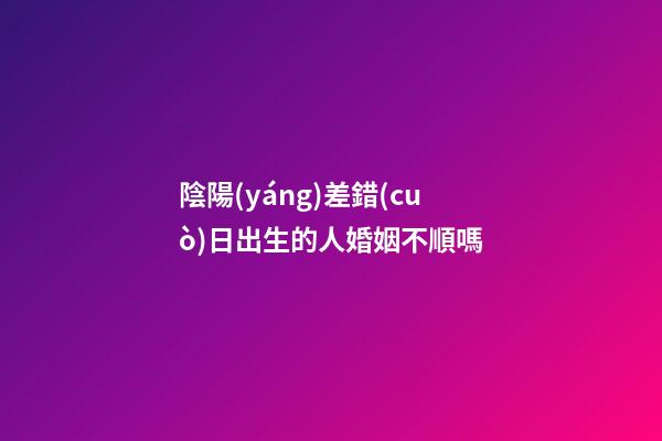 陰陽(yáng)差錯(cuò)日出生的人婚姻不順嗎