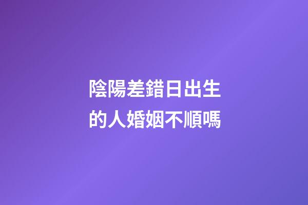 陰陽差錯日出生的人婚姻不順嗎