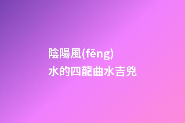 陰陽風(fēng)水的四龍曲水吉兇