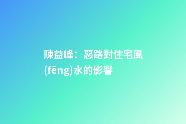 陳益峰：惡路對住宅風(fēng)水的影響