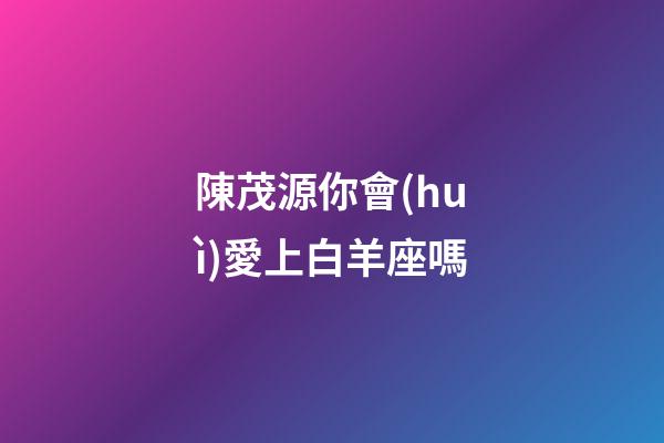 陳茂源你會(huì)愛上白羊座嗎-第1張-星座運(yùn)勢-玄機(jī)派