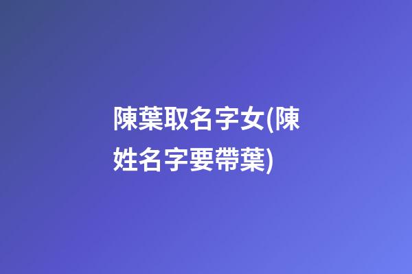 陳葉取名字女(陳姓名字要帶葉)