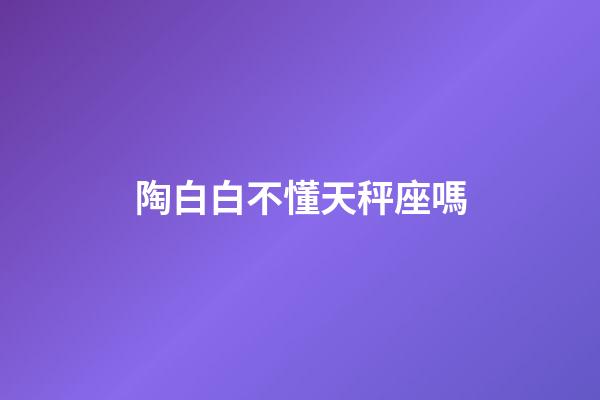 陶白白不懂天秤座嗎-第1張-星座運勢-玄機派