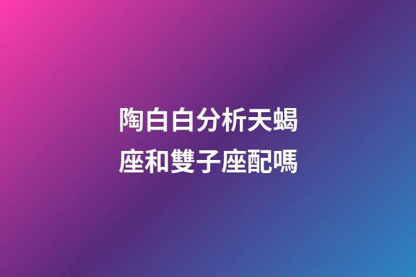 陶白白分析天蝎座和雙子座配嗎-第1張-星座運勢-玄機派