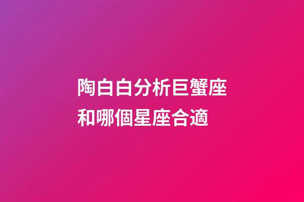 陶白白分析巨蟹座和哪個星座合適-第1張-星座運勢-玄機派