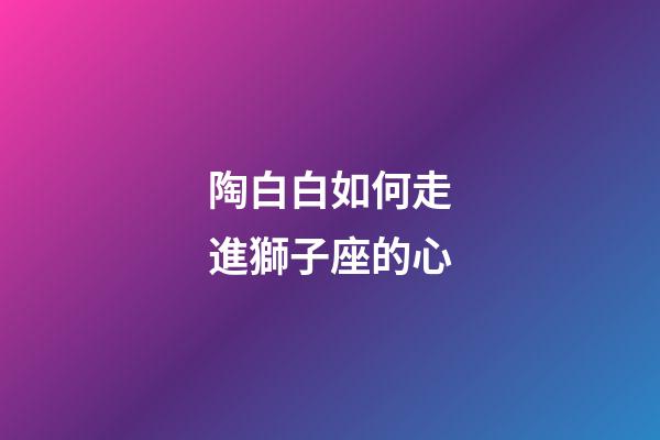 陶白白如何走進獅子座的心-第1張-星座運勢-玄機派