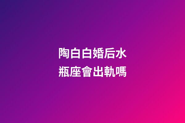 陶白白婚后水瓶座會出軌嗎-第1張-星座運勢-玄機派