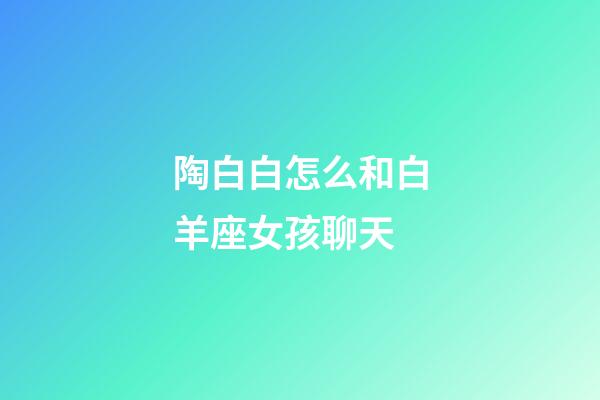 陶白白怎么和白羊座女孩聊天-第1張-星座運勢-玄機派