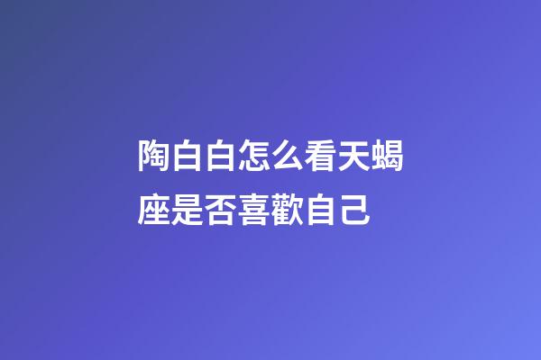 陶白白怎么看天蝎座是否喜歡自己-第1張-星座運勢-玄機派