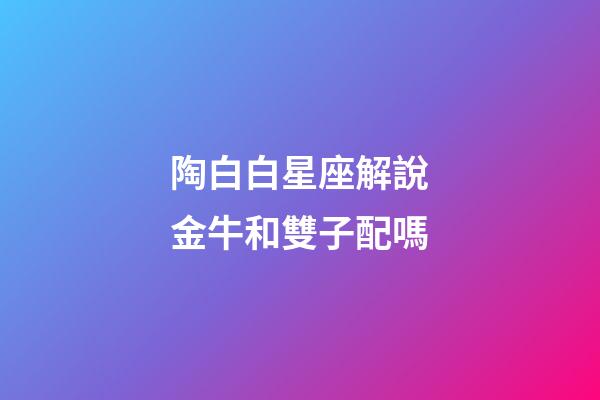 陶白白星座解說金牛和雙子配嗎-第1張-星座運勢-玄機派
