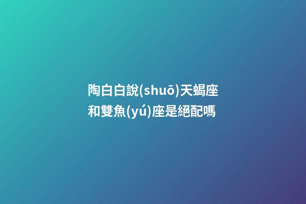 陶白白說(shuō)天蝎座和雙魚(yú)座是絕配嗎-第1張-星座運(yùn)勢(shì)-玄機(jī)派