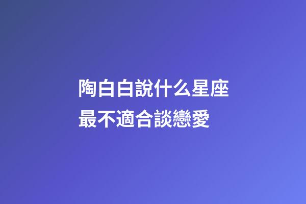 陶白白說什么星座最不適合談戀愛-第1張-星座運勢-玄機派
