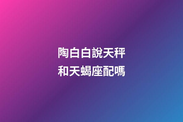 陶白白說天秤和天蝎座配嗎-第1張-星座運勢-玄機派