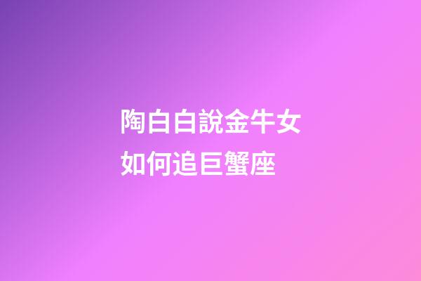 陶白白說金牛女如何追巨蟹座-第1張-星座運勢-玄機派