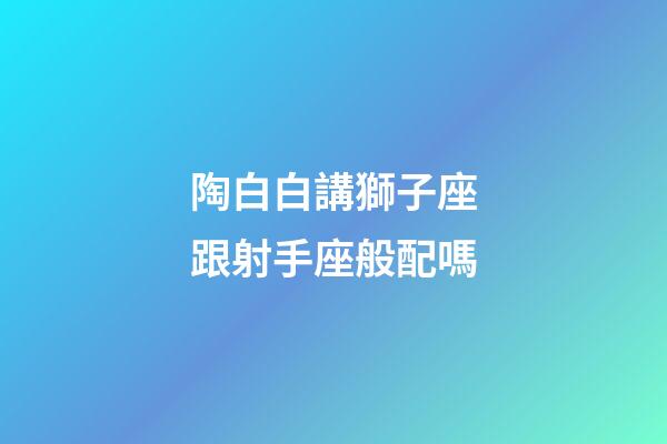 陶白白講獅子座跟射手座般配嗎-第1張-星座運勢-玄機派