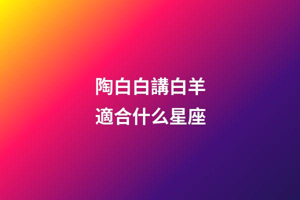 陶白白講白羊適合什么星座-第1張-星座運勢-玄機派