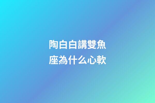 陶白白講雙魚座為什么心軟-第1張-星座運勢-玄機派