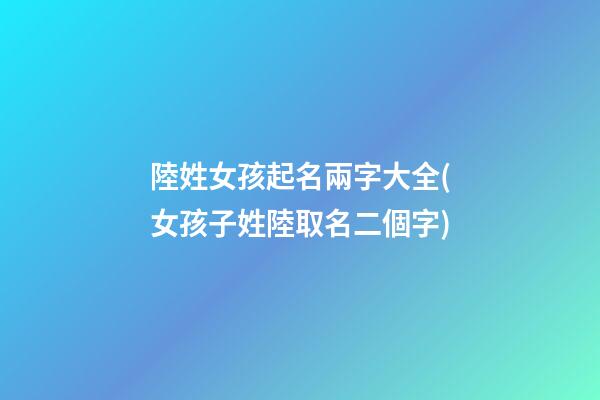 陸姓女孩起名兩字大全(女孩子姓陸取名二個字)