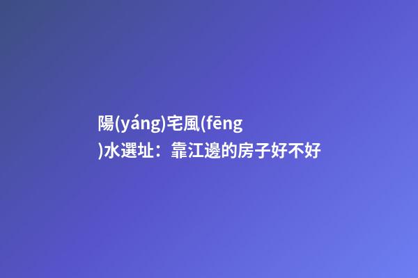陽(yáng)宅風(fēng)水選址：靠江邊的房子好不好